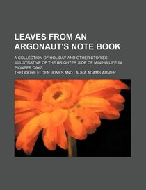 Leaves From An Argonaut''s Note Book; A Collection Of Holiday And Other Stories Illustrative Of The Brighter Side Of Mining Life In Pioneer Days