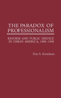 The Paradox Of Professionalism: Reform And Public Service In Urban America, 1900-1940