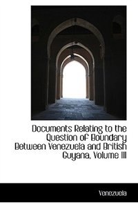 Documents Relating to the Question of Boundary Between Venezuela and British Guyana, Volume III