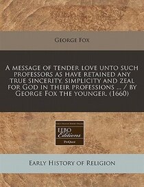 A Message Of Tender Love Unto Such Professors As Have Retained Any True Sincerity, Simplicity And Zeal For God In Their Professions ... / By George Fox The Youn