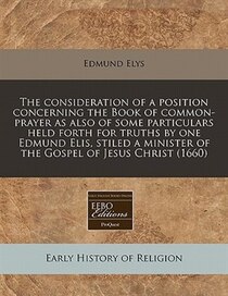 The Consideration Of A Position Concerning The Book Of Common-prayer As Also Of Some Particulars Held Forth For Truths By One Edmund Elis, Stiled A Minister Of