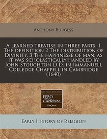 A Learned Treatise In Three Parts, 1 The Definition 2 The Distribution Of Divinity. 3 The Happinesse Of Man; As It Was Scholastically Handled By John Stoughton