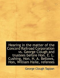 Hearing In The Matter Of The Concord Railroad Corporation Vs. George Clough And Trustees Before Hon. E. L. Cushing, Hon. H. A. Bellows, Hon, William Haile, Refe