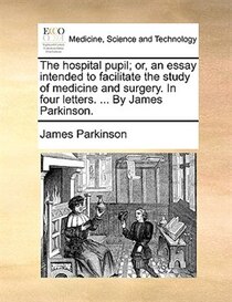 The hospital pupil; or, an essay intended to facilitate the study of medicine and surgery. In four letters. . By James Parkinson.