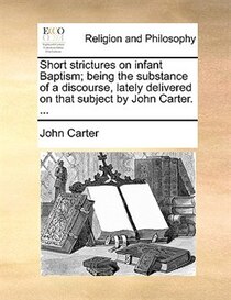Short strictures on infant Baptism; being the substance of a discourse, lately delivered on that subject by John Carter. .