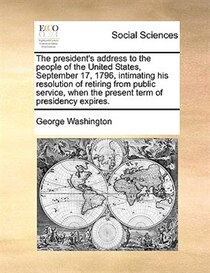 The president''s address to the people of the United States, September 17, 1796, intimating his resolution of retiring from public service, when the present ter