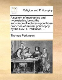 A system of mechanics and hydrostatics, being the substance of lectures upon those branches of natural philosophy, by the Rev. T. Parkinson, .
