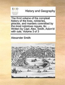 The third volume of the compleat history of the lives, robberies, piracies, and murders committed by the most notorious rogues, & c. . Written by Capt. Alex. S