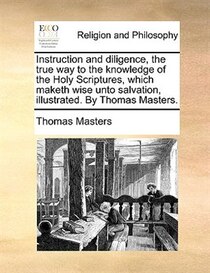 Instruction And Diligence, The True Way To The Knowledge Of The Holy Scriptures, Which Maketh Wise Unto Salvation, Illustrated. By Thomas Masters.