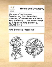 Memoirs Of The House Of Brandenburg From The Earliest Accounts, To The Death Of Frederic I. King Of Prussia. . The Whole Written By The Present King Of Prussi