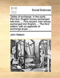 Tables Of Exchange. In Two Parts. Part First. English Money Exchanged Into Irish, . Part Second. Irish Money Exchanged Into English, . The Third Edition