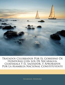 Tratados Celebrados Por El Gobierno De Honduras Con Los De Nicaragua, Guatemala Y El Salvador, Y Aprobados Por La Asamblea Nacional Constituyente