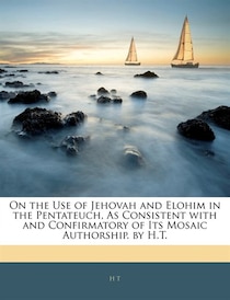 On the Use of Jehovah and Elohim in the Pentateuch, As Consistent with and Confirmatory of Its Mosaic Authorship. by H.T.