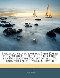 Practical Meditations For Every Day In The Year On The Life Of. Jesus Christ, By A Father Of The Society Of Jesus. Tr. From The French. Vol. 1; 2, New Ed