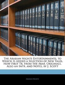 The Arabian Nights Entertainments. to Which Is Added a Selection of New Tales, Now First Tr. from the Arab. Originals, Also an Intr. and Notes, by J. Scott