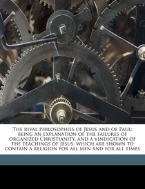 The Rival Philosophies Of Jesus And Of Paul; Being An Explanation Of The Failures Of Organized Christianity, And A Vindication Of The Teachings Of Jesus, Which