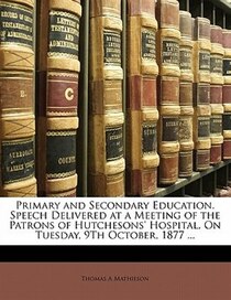 Primary And Secondary Education. Speech Delivered At A Meeting Of The Patrons Of Hutchesons'' Hospital, On Tuesday, 9th October, 1877 ...