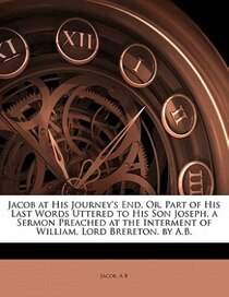 Jacob At His Journey''s End, Or, Part Of His Last Words Uttered To His Son Joseph, A Sermon Preached At The Interment Of William, Lord Brereton, By A.b.