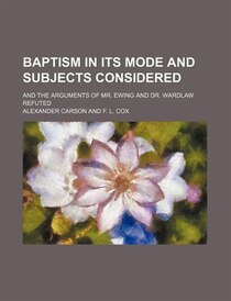 Baptism In Its Mode And Subjects Considered; And The Arguments Of Mr. Ewing And Dr. Wardlaw Refuted