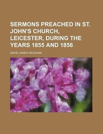 Sermons Preached In St. John''s Church, Leicester, During The Years 1855 And 1856