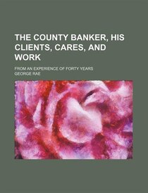 The County Banker, His Clients, Cares, And Work; From An Experience Of Forty Years