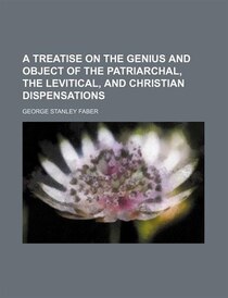 A Treatise On The Genius And Object Of The Patriarchal, The Levitical, And Christian Dispensations Volume 1