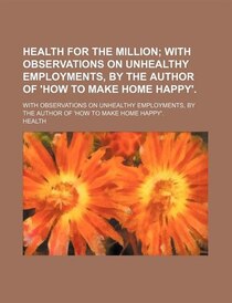 Health For The Million; With Observations On Unhealthy Employments, By The Author Of ''how To Make Home Happy'' With Observations On Unhealthy Employments, By T