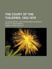 The Court Of The Tuileries, 1852-1870; Its Organization, Chief Personages, Splendour, Frivolity, And Downfall
