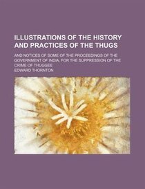 Illustrations Of The History And Practices Of The Thugs; And Notices Of Some Of The Proceedings Of The Government Of India, For The Suppression Of The Crime Of
