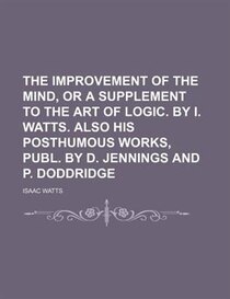 The Improvement Of The Mind, Or A Supplement To The Art Of Logic. By I. Watts. Also His Posthumous Works, Publ. By D. Jennings And P. Doddridge