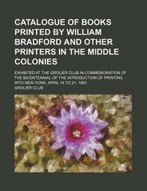 Catalogue Of Books Printed By William Bradford And Other Printers In The Middle Colonies; Exhibited At The Grolier Club In Commemoration Of The Bicentennial Of