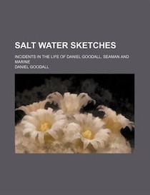 Salt Water Sketches; Incidents In The Life Of Daniel Goodall, Seaman And Marine
