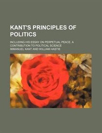 Kant''s Principles Of Politics; Including His Essay On Perpetual Peace. A Contribution To Political Science