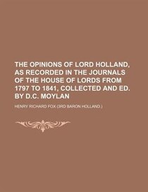 The Opinions Of Lord Holland, As Recorded In The Journals Of The House Of Lords From 1797 To 1841, Collected And Ed. By D.c. Moylan