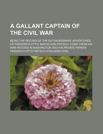 A Gallant Captain Of The Civil War; Being The Record Of The Extraordinary Adventures Of Frederick Otto, Baron Von Fritsch, Comp. From His War Record In Washingt