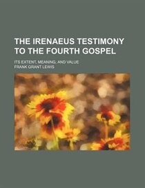 The Irenaeus Testimony To The Fourth Gospel; Its Extent, Meaning, And Value