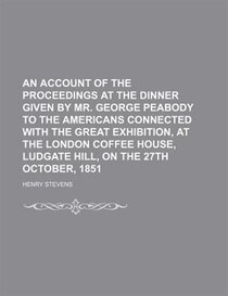 An Account Of The Proceedings At The Dinner Given By Mr. George Peabody To The Americans Connected With The Great Exhibition, At The London Coffee House, Ludgat