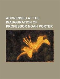 Addresses At The Inauguration Of Professor Noah Porter