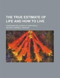 The True Estimate Of Life And How To Live; Addresses Delivered At Northfield