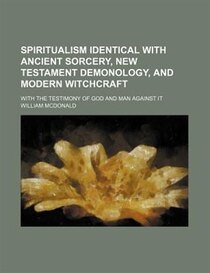 Spiritualism Identical With Ancient Sorcery, New Testament Demonology, And Modern Witchcraft; With The Testimony Of God And Man Against It