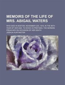 Memoirs Of The Life Of Mrs. Abigail Waters; Who Died In Boston, November 22d, 1816, In The 96th Year Of Her Age. To Which Is Prefixed, The Sermon Preached On Oc