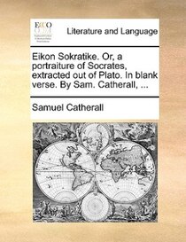 Eikon Sokratike. Or, A Portraiture Of Socrates, Extracted Out Of Plato. In Blank Verse. By Sam. Catherall, ...
