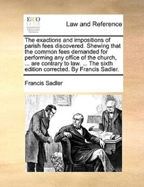 The Exactions And Impositions Of Parish Fees Discovered. Shewing That The Common Fees Demanded For Performing Any Office Of The Church, . Are Contrary To Law.