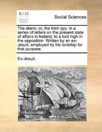 The Alarm; Or, The Irish Spy. In A Series Of Letters On The Present State Of Affairs In Ireland, To A Lord High In The Opposition. Written By An Ex-jesuit, Empl