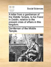 A Letter From A Gentleman Of The Middle Temple, To His Friend In Dublin, Relative To The Present Crisis Of Affairs In This Kingdom.
