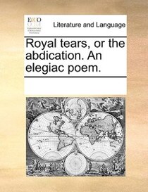 Royal Tears, Or The Abdication. An Elegiac Poem.