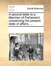 A Second Letter To A Member Of Parliament, Concerning The Present State Of Affairs. ...