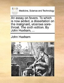 An Essay On Fevers. To Which Is Now Added, A Dissertation On The Malignant, Ulcerous Sore-throat. The Sixth Edition. By John Huxham, ...