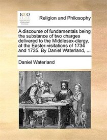 A Discourse Of Fundamentals Being The Substance Of Two Charges Delivered To The Middlesex-clergy, At The Easter-visitations Of 1734 And 1735. By Daniel Waterlan