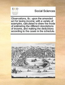 Observations, & c. Upon The Amended Act For Taxing Income; With A Variety Of Examples, Calculated To Shew The Mode Of Estimating The Different Descriptions Of In